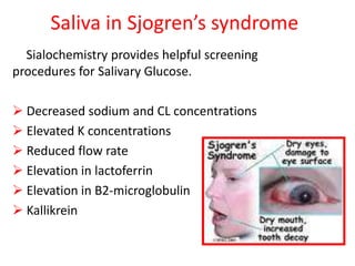 Saliva in Sjogren’s syndrome
Sialochemistry provides helpful screening
procedures for Salivary Glucose.
 Decreased sodium and CL concentrations
 Elevated K concentrations
 Reduced flow rate
 Elevation in lactoferrin
 Elevation in B2-microglobulin
 Kallikrein
 