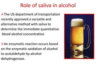 Role of saliva in alcohol
The US department of transportation
recently approved a versatile and
alternative method with saliva to
determine the immediate quantitative
blood alcohol concentration
An enzymatic reaction occurs based
on the enzymatic oxidation of alcohol
to acetaldehyde by alcohol
dehydrogenase.
 