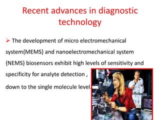 Recent advances in diagnostic
technology
 The development of micro electromechanical
system{MEMS} and nanoelectromechanical system
{NEMS} biosensors exhibit high levels of sensitivity and
specificity for analyte detection ,
down to the single molecule level.
 