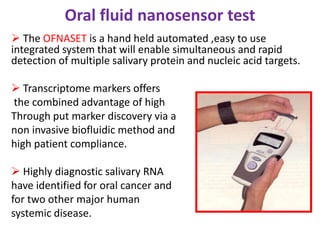 Oral fluid nanosensor test
 The OFNASET is a hand held automated ,easy to use
integrated system that will enable simultaneous and rapid
detection of multiple salivary protein and nucleic acid targets.
 Transcriptome markers offers
the combined advantage of high
Through put marker discovery via a
non invasive biofluidic method and
high patient compliance.
 Highly diagnostic salivary RNA
have identified for oral cancer and
for two other major human
systemic disease.
 