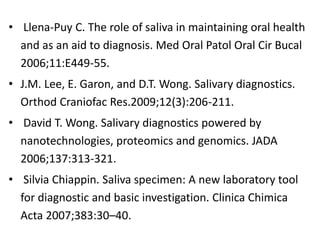 • Llena-Puy C. The role of saliva in maintaining oral health
and as an aid to diagnosis. Med Oral Patol Oral Cir Bucal
2006;11:E449-55.
• J.M. Lee, E. Garon, and D.T. Wong. Salivary diagnostics.
Orthod Craniofac Res.2009;12(3):206-211.
• David T. Wong. Salivary diagnostics powered by
nanotechnologies, proteomics and genomics. JADA
2006;137:313-321.
• Silvia Chiappin. Saliva specimen: A new laboratory tool
for diagnostic and basic investigation. Clinica Chimica
Acta 2007;383:30–40.
 