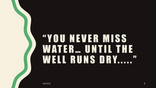 “YOU NEVER MISS
WATER… UNTIL THE
WELL RUNS DRY.....”
5/8/2016 1
 