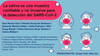 La saliva es una muestra
confiable y no invasiva para
la detección del SARS-CoV-2
PRESENTADO POR : Quispe Terán, Abby Cezi
Sara Nunes Vaz(a) Daniele Souza de Santana(a)
Eduardo Martins Netto(a) Celia Pedroso(a) Wei-
Kung Wang(b) Felice Deminco Alves Santos(a)
Carlos Brites(a)
a. Universidade Federal da Bahia (UFBA), Hospital Universitário
Professor Edgard Santos (HUPES), Laboratório de Pesquisa em
Infectologia (LAPI), Salvador, BA, Brazil
b. University of Hawaii at Mānoa (UH Manoa), Department of
Tropical Medicine, Medical Microbiology and Pharmacology,
Hawaii, USA
 