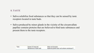 8. TASTE
• Saliva solubilize food substances so that they can be sensed by taste
receptors located in taste buds.
• Saliva produced by minor glands in the vicinity of the circumvallate
papillae contains proteins that are believed to bind taste substances and
present them to the taste receptors.
 