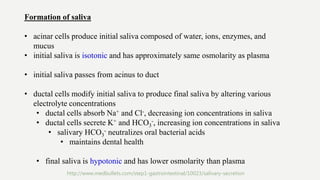 Formation of saliva
• acinar cells produce initial saliva composed of water, ions, enzymes, and
mucus
• initial saliva is isotonic and has approximately same osmolarity as plasma
• initial saliva passes from acinus to duct
• ductal cells modify initial saliva to produce final saliva by altering various
electrolyte concentrations
• ductal cells absorb Na+ and Cl-, decreasing ion concentrations in saliva
• ductal cells secrete K+ and HCO3
-, increasing ion concentrations in saliva
• salivary HCO3
- neutralizes oral bacterial acids
• maintains dental health
• final saliva is hypotonic and has lower osmolarity than plasma
http://www.medbullets.com/step1-gastrointestinal/10023/salivary-secretion
 