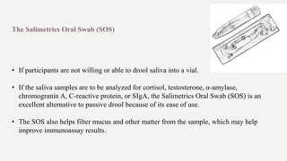 The Salimetrics Oral Swab (SOS)
• If participants are not willing or able to drool saliva into a vial.
• If the saliva samples are to be analyzed for cortisol, testosterone, α-amylase,
chromogranin A, C-reactive protein, or SIgA, the Salimetrics Oral Swab (SOS) is an
excellent alternative to passive drool because of its ease of use.
• The SOS also helps filter mucus and other matter from the sample, which may help
improve immunoassay results.
 