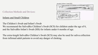 Collection Methods and Devices:
Infants and Small Children
The Children’s Swab and Infant’s Swab
We recommend the SalivaBio Children’s Swab (SCS) for children under the age of 6,
and the SalivaBio Infant’s Swab (SIS) for infants under 6 months of age.
The extra-length SalivaBio Children’s Swab (SCS) may also be used for saliva collection
from infirmed adult patients to avoid any danger of choking.
 