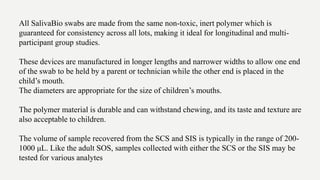 All SalivaBio swabs are made from the same non-toxic, inert polymer which is
guaranteed for consistency across all lots, making it ideal for longitudinal and multi-
participant group studies.
These devices are manufactured in longer lengths and narrower widths to allow one end
of the swab to be held by a parent or technician while the other end is placed in the
child’s mouth.
The diameters are appropriate for the size of children’s mouths.
The polymer material is durable and can withstand chewing, and its taste and texture are
also acceptable to children.
The volume of sample recovered from the SCS and SIS is typically in the range of 200-
1000 μL. Like the adult SOS, samples collected with either the SCS or the SIS may be
tested for various analytes
 