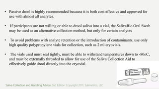 • Passive drool is highly recommended because it is both cost effective and approved for
use with almost all analytes.
• If participants are not willing or able to drool saliva into a vial, the SalivaBio Oral Swab
may be used as an alternative collection method, but only for certain analytes
• To avoid problems with analyte retention or the introduction of contaminants, use only
high quality polypropylene vials for collection, such as 2 ml cryovials.
• The vials used must seal tightly, must be able to withstand temperatures down to -80oC,
and must be externally threaded to allow for use of the Saliva Collection Aid to
effectively guide drool directly into the cryovial.
Saliva Collection and Handling Advice 2nd Edition Copyright 2011, Salimetrics, LLC
 