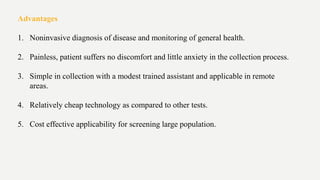 Advantages
1. Noninvasive diagnosis of disease and monitoring of general health.
2. Painless, patient suffers no discomfort and little anxiety in the collection process.
3. Simple in collection with a modest trained assistant and applicable in remote
areas.
4. Relatively cheap technology as compared to other tests.
5. Cost effective applicability for screening large population.
 