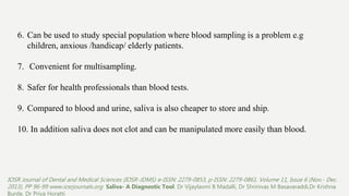 6. Can be used to study special population where blood sampling is a problem e.g
children, anxious /handicap/ elderly patients.
7. Convenient for multisampling.
8. Safer for health professionals than blood tests.
9. Compared to blood and urine, saliva is also cheaper to store and ship.
10. In addition saliva does not clot and can be manipulated more easily than blood.
IOSR Journal of Dental and Medical Sciences (IOSR-JDMS) e-ISSN: 2279-0853, p-ISSN: 2279-0861. Volume 11, Issue 6 (Nov.- Dec.
2013), PP 96-99 www.iosrjournals.org Saliva- A Diagnostic Tool. Dr Vijaylaxmi B Madalli, Dr Shrinivas M Basavaraddi,Dr Krishna
Burde, Dr Priya Horatti
 