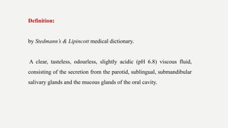 Definition:
by Stedmann’s & Lipincott medical dictionary.
A clear, tasteless, odourless, slightly acidic (pH 6.8) viscous fluid,
consisting of the secretion from the parotid, sublingual, submandibular
salivary glands and the mucous glands of the oral cavity.
 