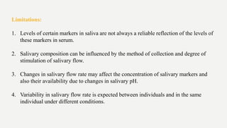 Limitations:
1. Levels of certain markers in saliva are not always a reliable reflection of the levels of
these markers in serum.
2. Salivary composition can be influenced by the method of collection and degree of
stimulation of salivary flow.
3. Changes in salivary flow rate may affect the concentration of salivary markers and
also their availability due to changes in salivary pH.
4. Variability in salivary flow rate is expected between individuals and in the same
individual under different conditions.
 