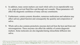 6. In addition, many serum markers can reach whole saliva in an unpredictable way
(i.e. gingival cervical fluid flow and through oral wounds). These parameters will
affect the diagnostic usefulness of many salivary constituents.
7. Furthermore, certain systemic disorders, numerous medications and radiation may
affect salivary gland function and consequently the quantity and composition of
saliva.
8. Whole saliva also contains proteolytic enzymes derived from the host and from oral
microorganisms. These enzymes can affect the stability of certain diagnostic
markers. Some molecules are also degraded during intracellular diffusion into
saliva.
IOSR Journal of Dental and Medical Sciences (IOSR-JDMS) e-ISSN: 2279-0853, p-ISSN: 2279-0861. Volume 11, Issue 6 (Nov.- Dec.
2013), PP 96-99 www.iosrjournals.org Saliva- A Diagnostic Tool. Dr Vijaylaxmi B Madalli, Dr Shrinivas M Basavaraddi,Dr Krishna
Burde, Dr Priya Horatti
 