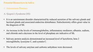 Potential Biomarkers in Saliva
1. Autoimmune Diseases
A. Sjogren’s Syndrome (SS)
• It is an autoimmune disorder characterized by reduced secretion of the salivary glands and
lacrimal glands and associated endocrine disturbance. Sialochemistry offers great value in
the diagnosis of SS.
• An increase in the levels of immunoglobulins, inflammatory mediators, albumin, sodium,
and chloride and a decrease in the level of phosphate are indicative of SS.
• Salivary protein analysis demonstrated an increased level of lactoferrin, beta 2
microglobulin, lysozyme C, and cystatin C.
• The levels of salivary amylase and carbonic anhydrase were decreased.
 
