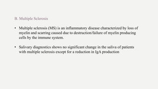 B. Multiple Sclerosis
• Multiple sclerosis (MS) is an inflammatory disease characterized by loss of
myelin and scarring caused due to destruction/failure of myelin producing
cells by the immune system.
• Salivary diagnostics shows no significant change in the saliva of patients
with multiple sclerosis except for a reduction in IgA production
 