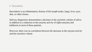 C. Sarcoidosis
Sarcoidosis is an inflammatory disease of the lymph nodes, lungs, liver, eyes,
skin, or other tissues.
Salivary diagnostics demonstrates a decrease in the secretion volume of saliva
in addition to a reduction in the enzyme activity of alpha-amylase and
kallikrein in most of these patients.
However, there was no correlation between the decrease in the enzyme activity
and the secretion volume
 