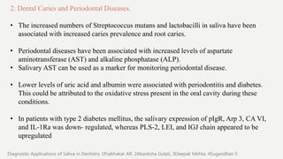 2. Dental Caries and Periodontal Diseases.
• The increased numbers of Streptococcus mutans and lactobacilli in saliva have been
associated with increased caries prevalence and root caries.
• Periodontal diseases have been associated with increased levels of aspartate
aminotransferase (AST) and alkaline phosphatase (ALP).
• Salivary AST can be used as a marker for monitoring periodontal disease.
• Lower levels of uric acid and albumin were associated with periodontitis and diabetes.
This could be attributed to the oxidative stress present in the oral cavity during these
conditions.
• In patients with type 2 diabetes mellitus, the salivary expression of pIgR, Arp 3, CA VI,
and IL-1Ra was down- regulated, whereas PLS-2, LEI, and IGJ chain appeared to be
upregulated
Diagnostic Applications of Saliva in Dentistry 1Prabhakar AR, 2Akanksha Gulati, 3Deepak Mehta, 4Sugandhan S
 