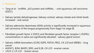3. Malignancy
• Tang et al. - lncRNA , p53 protein and miRNAs, - oral squamous cell carcinoma
(OSCC)
• Salivary lactate dehydrogenase, Salivary cortisol, salivary nitrate and nitrite levels
increased - oral cancer
• Salivary adenosine deaminase (ADA) activity is significantly increased in squamous
cell carcinoma of the tongue progressively from stage I to stage III.
• Fibroblast growth factor 2 (FGF2) and fibroblast growth factor receptor 1 (FGFR1)
concentrations in saliva are significantly elevated - salivary gland tumors
• Salivary mRNA biomarkers (CCNI, EGFR, FGF19, FRS2, CA 125 and GREB1) - lung
cancer
• AGPAT1, B2M, BASP2, IER3, and IL1B, CA 125 - ovarian cancer
• CA15-3, CA 125 - breast cancer.
 