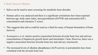 4. Bone Turnover Markers:
• Saliva can be used in mass screening for metabolic bone disorder.
• Human saliva was analysed and there is a significant correlations have been reported
between age, body mass index, deoxypyridinium (D-PYR) and osteocalcin (OC)
concentration and calcaneus T scores.
• This suggests that saliva could be used as a fluid for assay of human biomarkers of bone
turnover.
• Scannapieco et al. noted a positive association between alveolar bone loss and salivary
concentrations of hepatocyte growth factor and interleukin-1 beta. However, there was a
negative association between alveolar bone loss and salivary osteonectin.
• The increased levels of alkaline phosphatase (ALP) activity in periodontitis have been
correlated with the alveolar bone loss
 