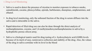 5. Drug Level Monitoring
• Saliva is used to detect the presence of nicotine to monitor exposure to tobacco smoke,
cannabinoids, cocaine, phencyclidine, opioids, barbiturates, diazepines, amphetamines, and
ethanol.
• In drug level monitoring, only the unbound fraction of the drug in serum diffuses into the
saliva and is detectable in the saliva.
• Rapid detection of illicit drug use can also be done through the direct analysis of
methamphetamine, cocaine, and 3,4-methylenedioxymethamphetamine in saliva by a
hydrophobic porous silicon array.
• Saliva is a biological matrix used for drug testing of 𝛾- hydroxybutyric acid (GHB) levels
because of its merit of easy, noninvasive collection and stability of the drug. Also, the values
of the drug in saliva correlate with its level in the blood
 