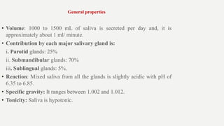 General properties
• Volume: 1000 to 1500 mL of saliva is secreted per day and, it is
approximately about 1 ml/ minute.
• Contribution by each major salivary gland is:
i. Parotid glands: 25%
ii. Submandibular glands: 70%
iii. Sublingual glands: 5%.
• Reaction: Mixed saliva from all the glands is slightly acidic with pH of
6.35 to 6.85.
• Specific gravity: It ranges between 1.002 and 1.012.
• Tonicity: Saliva is hypotonic.
 