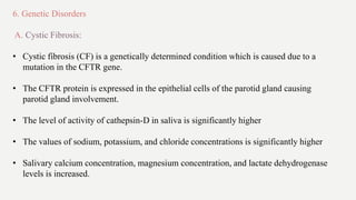 6. Genetic Disorders
A. Cystic Fibrosis:
• Cystic fibrosis (CF) is a genetically determined condition which is caused due to a
mutation in the CFTR gene.
• The CFTR protein is expressed in the epithelial cells of the parotid gland causing
parotid gland involvement.
• The level of activity of cathepsin-D in saliva is significantly higher
• The values of sodium, potassium, and chloride concentrations is significantly higher
• Salivary calcium concentration, magnesium concentration, and lactate dehydrogenase
levels is increased.
 