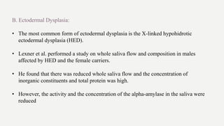 B. Ectodermal Dysplasia:
• The most common form of ectodermal dysplasia is the X-linked hypohidrotic
ectodermal dysplasia (HED).
• Lexner et al. performed a study on whole saliva flow and composition in males
affected by HED and the female carriers.
• He found that there was reduced whole saliva flow and the concentration of
inorganic constituents and total protein was high.
• However, the activity and the concentration of the alpha-amylase in the saliva were
reduced
 