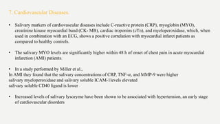7. Cardiovascular Diseases.
• Salivary markers of cardiovascular diseases include C-reactive protein (CRP), myoglobin (MYO),
creatinine kinase myocardial band (CK- MB), cardiac troponins (cTn), and myeloperoxidase, which, when
used in combination with an ECG, shows a positive correlation with myocardial infarct patients as
compared to healthy controls.
• The salivary MYO levels are significantly higher within 48 h of onset of chest pain in acute myocardial
infarction (AMI) patients.
• In a study performed by Miller et al.,
In AMI they found that the salivary concentrations of CRP, TNF-𝛼, and MMP-9 were higher
salivary myeloperoxidase and salivary soluble ICAM-1levels elevated
salivary soluble CD40 ligand is lower
• Increased levels of salivary lysozyme have been shown to be associated with hypertension, an early stage
of cardiovascular disorders
 