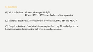 8. Infections
(1) Viral infections : Measles virus-specific IgM,
HIV—HIV-1, HIV-2—antibodies, salivary proteins
(2) Bacterial infections : Mycobacterium tuberculosis, MUC 5B, and MUC 7
(3) Fungal infections : Candidiasis immunoglobulins, Hsp 70, and calprotectin,
histatins, mucins, basic proline rich proteins, and peroxidases
 