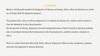 Conclusion
Blood is still the gold standard for diagnostics of diseases and drugs, Saliva offers an alternative to serum
as a biologic fluid for diagnostic purposes
The greatest mile- stone in salivary diagnostics is to identify the disease bio- markers and to transfer it
from the laboratory to the clinical practice.
But the growth of salivary diagnostics has been hindered because of lack of sensitive detection methods,
lack of correlation between the biomolecules in the blood and saliva, and the circadian variations in
saliva.
However, unlike blood and other body fluids, salivary diagnostics offers an easy, inexpensive, painless,
and stress free approach to disease detection.
 