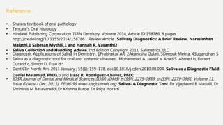 Reference :
• Shafers textbook of oral pathology
• Tencate’s Oral histology
• Hindawi Publishing Corporation. ISRN Dentistry. Volume 2014, Article ID 158786, 8 pages.
http://dx.doi.org/10.1155/2014/158786 . Review Article . Salivary Diagnostics: A Brief Review. Narasimhan
Malathi,1 Sabesan Mythili,1 and Hannah R. Vasanthi2
• Saliva Collection and Handling Advice 2nd Edition Copyright 2011, Salimetrics, LLC
• Diagnostic Applications of Saliva in Dentistry . 1Prabhakar AR, 2Akanksha Gulati, 3Deepak Mehta, 4Sugandhan S
• Saliva as a diagnostic tool for oral and systemic diseases . Mohammad A. Javaid a, Ahad S. Ahmed b, Robert
Durand c, Simon D. Tran d,*
• Dent Clin North Am. 2011 January ; 55(1): 159–178. doi:10.1016/j.cden.2010.08.004. Saliva as a Diagnostic Fluid.
Daniel Malamud, PhDa,b and Isaac R. Rodriguez-Chavez, PhDc
• IOSR Journal of Dental and Medical Sciences (IOSR-JDMS) e-ISSN: 2279-0853, p-ISSN: 2279-0861. Volume 11,
Issue 6 (Nov.- Dec. 2013), PP 96-99 www.iosrjournals.org Saliva- A Diagnostic Tool. Dr Vijaylaxmi B Madalli, Dr
Shrinivas M Basavaraddi,Dr Krishna Burde, Dr Priya Horatti
 
