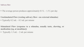 Salivary flow
• The average person produces approximately 0.5 L – 1.5 L per day
Unstimulated Flow (resting salivary flow―no external stimulus)
• Typically 0.2 mL – 0.3 mL per minute
Stimulated Flow (response to a stimulus, usually taste, chewing, or
medication [eg, at mealtime])
• Typically 1.5 mL – 2 mL per minute
 