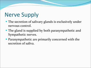 Nerve Supply The secretion of salivary glands is exclusively under nervous control. The gland is supplied by both parasympathetic and Sympathetic nerves. Parasympathetic are primarily concerned with the secretion of saliva.  