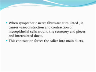 When sympathetic nerve fibres are stimulated , it causes vasoconstriction and contraction of myoepithelial cells around the secretory end pieces and intercalated ducts. This contraction forces the saliva into main ducts. 
