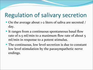 Regulation of salivary secretion On the average about 1-2 liters of saliva are secreted /day. It ranges from a continuous spontaneous basal flow rate of 0.5 ml/min to a maximum flow rate of about 5 ml/min in response to a potent stimulus. The continuous, low level secretion is due to constant low level stimulation by the parasympathetic nerve endings.  