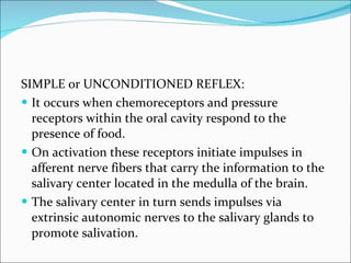 SIMPLE or UNCONDITIONED REFLEX: It occurs when chemoreceptors and pressure receptors within the oral cavity respond to the presence of food. On activation these receptors initiate impulses in afferent nerve fibers that carry the information to the salivary center located in the medulla of the brain. The salivary center in turn sends impulses via extrinsic autonomic nerves to the salivary glands to promote salivation. 