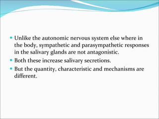 Unlike the autonomic nervous system else where in the body, sympathetic and parasympathetic responses in the salivary glands are not antagonistic. Both these increase salivary secretions. But the quantity, characteristic and mechanisms are different. 