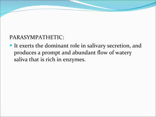 PARASYMPATHETIC: It exerts the dominant role in salivary secretion, and produces a prompt and abundant flow of watery saliva that is rich in enzymes. 