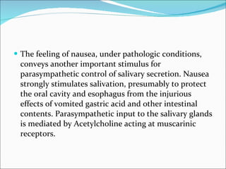The feeling of nausea, under pathologic conditions, conveys another important stimulus for parasympathetic control of salivary secretion. Nausea strongly stimulates salivation, presumably to protect the oral cavity and esophagus from the injurious effects of vomited gastric acid and other intestinal contents. Parasympathetic input to the salivary glands is mediated by Acetylcholine acting at muscarinic receptors. 
