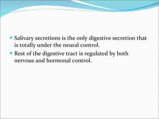 Salivary secretions is the only digestive secretion that is totally under the neural control. Rest of the digestive tract is regulated by both nervous and hormonal control. 