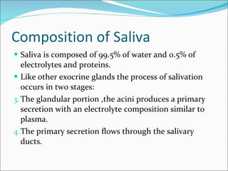 Composition of Saliva Saliva is composed of 99.5% of water and 0.5% of electrolytes and proteins. Like other exocrine glands the process of salivation occurs in two stages: The glandular portion ,the acini produces a primary secretion with an electrolyte composition similar to plasma. The primary secretion flows through the salivary ducts. 