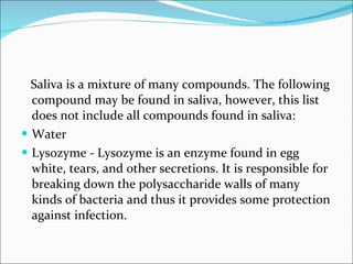 Saliva is a mixture of many compounds. The following compound may be found in saliva, however, this list does not include all compounds found in saliva:  Water  Lysozyme - Lysozyme is an enzyme found in egg white, tears, and other secretions. It is responsible for breaking down the polysaccharide walls of many kinds of bacteria and thus it provides some protection against infection. 