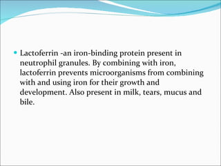 Lactoferrin -an iron-binding protein present in neutrophil granules. By combining with iron, lactoferrin prevents microorganisms from combining with and using iron for their growth and development. Also present in milk, tears, mucus and bile. 