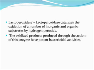 Lactoperoxidase – Lactoperoxidase catalyzes the oxidation of a number of inorganic and organic substrates by hydrogen peroxide. The oxidized products produced through the action of this enzyme have potent bactericidal activities. 