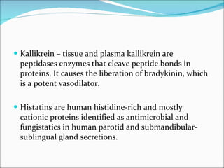 Kallikrein – tissue and plasma kallikrein are peptidases enzymes that cleave peptide bonds in proteins. It causes the liberation of bradykinin, which is a potent vasodilator. Histatins are human histidine-rich and mostly cationic proteins identified as antimicrobial and fungistatics in human parotid and submandibular-sublingual gland secretions. 