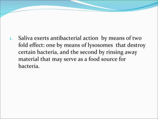 Saliva exerts antibacterial action  by means of two fold effect: one by means of lysosomes  that destroy certain bacteria, and the second by rinsing away material that may serve as a food source for bacteria.  