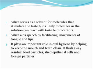 Saliva serves as a solvent for molecules that stimulate the taste buds. Only molecules in the solution can react with taste bud receptors. Saliva aids speech by facilitating  movements of tongue and lips. It plays an important role in oral hygiene by helping to keep the mouth and teeth clean. It flush away residual food particles, shed epithelial cells and foreign particles. 