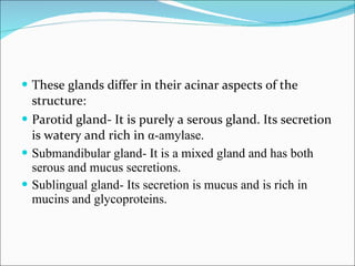 These glands differ in their acinar aspects of the structure: Parotid gland- It is purely a serous gland. Its secretion is watery and rich in  α -amylase. Submandibular gland- It is a mixed gland and has both serous and mucus secretions. Sublingual gland- Its secretion is mucus and is rich in mucins and glycoproteins. 
