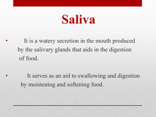 Saliva
• It is a watery secretion in the mouth produced
by the salivary glands that aids in the digestion
of food.
• It serves as an aid to swallowing and digestion
by moistening and softening food.
 